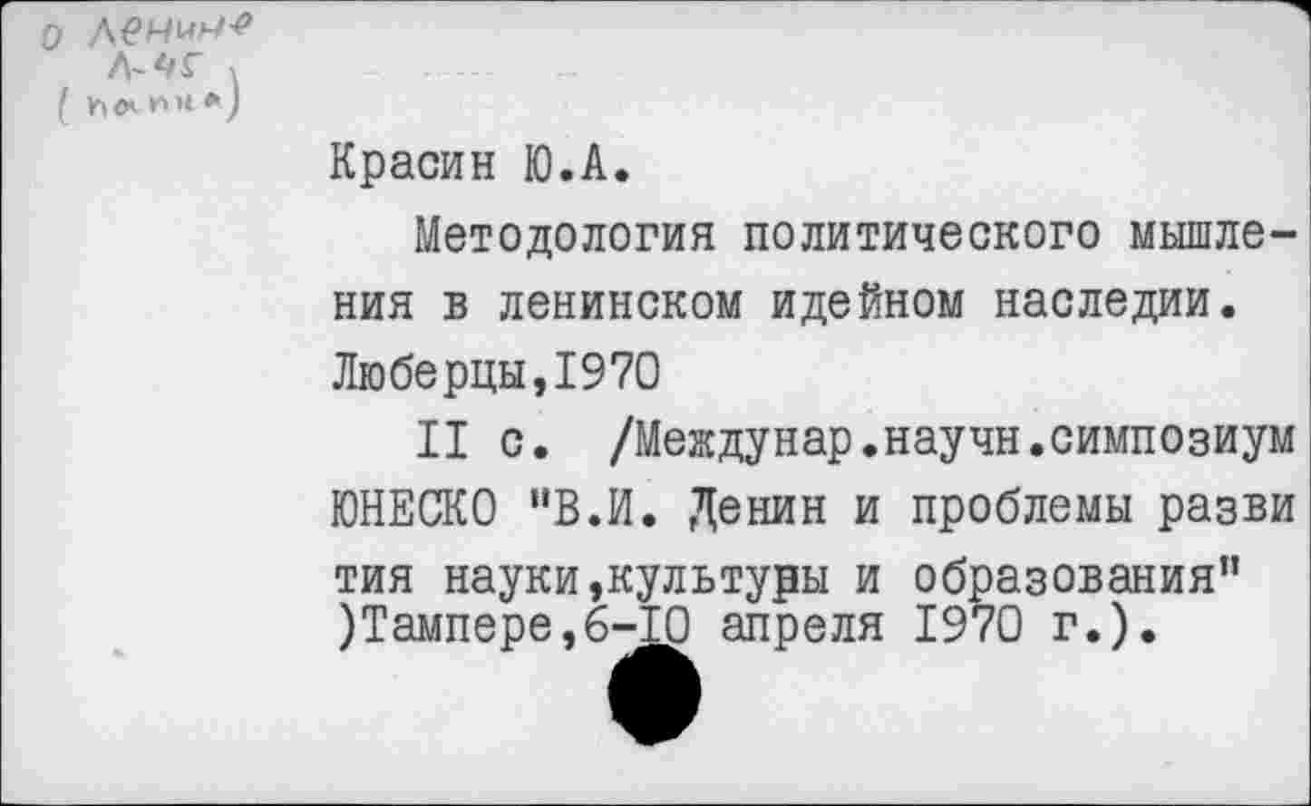 ﻿о дечич-е л^г >
( Ын-ии*)
Красин Ю.А.
Методология политического мышления в ленинском идейном наследии.
Люберцы,1970
II с. /Междунар.научн.симпозиум ЮНЕСКО "В.И. Денин и проблемы разви тия науки,культуры и образования” )Тампере,б-Ю апреля 1970 г.).